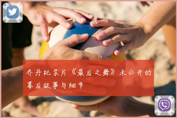 乔丹纪录片《最后之舞》未公开的幕后故事与细节
