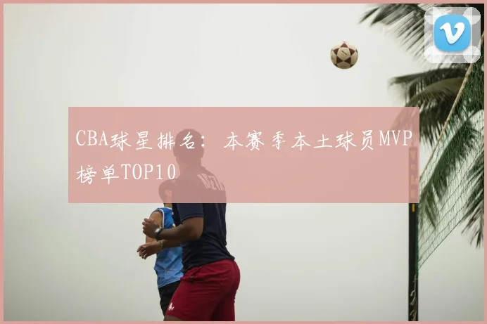 CBA球星排名：本赛季本土球员MVP榜单TOP10