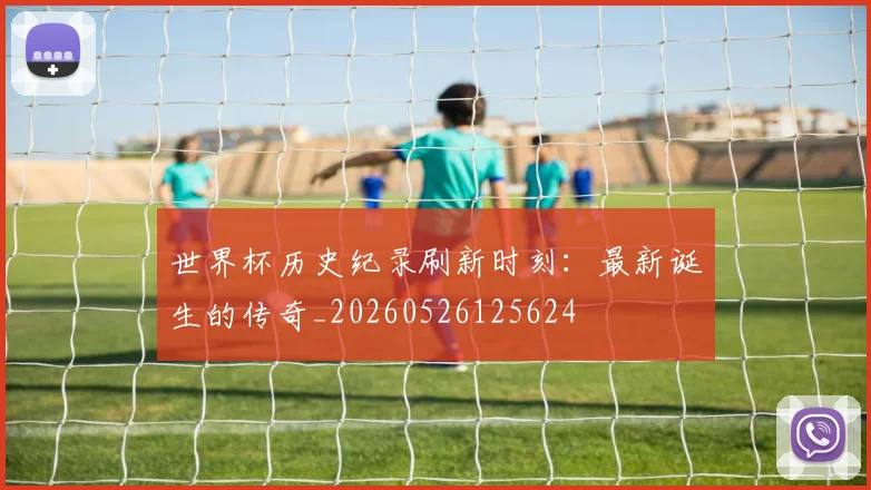 世界杯历史纪录刷新时刻：最新诞生的传奇_20260526125624