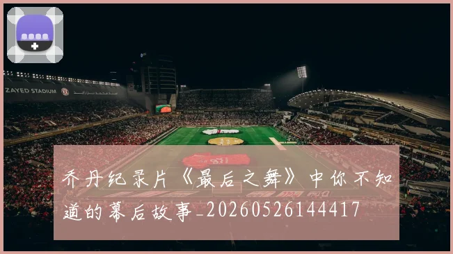 乔丹纪录片《最后之舞》中你不知道的幕后故事_20260526144417