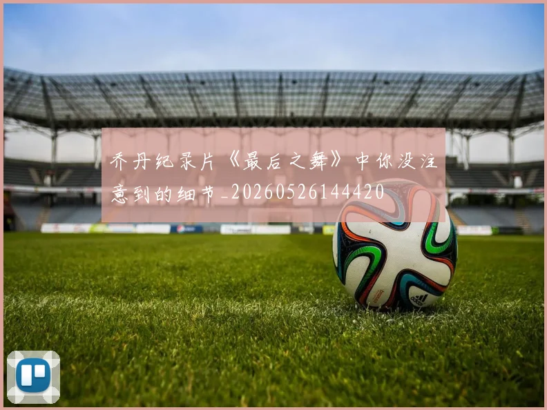 乔丹纪录片《最后之舞》中你没注意到的细节_20260526144420