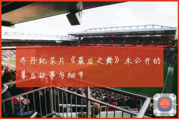 乔丹纪录片《最后之舞》未公开的幕后故事与细节