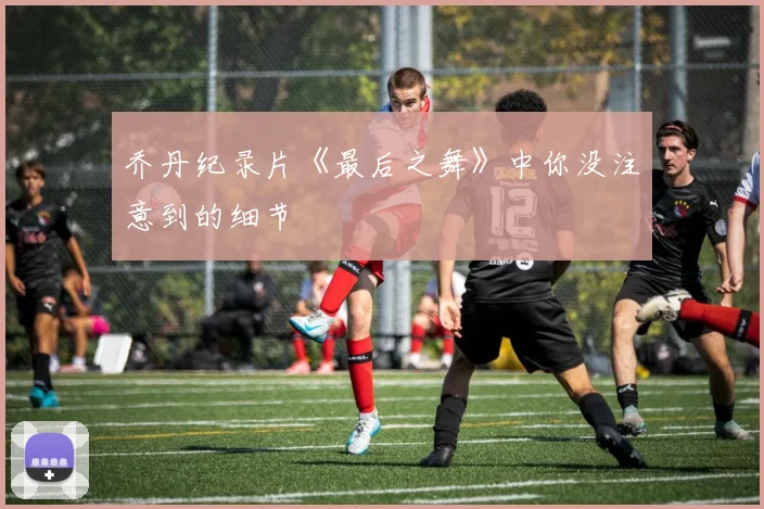 乔丹纪录片《最后之舞》中你没注意到的细节