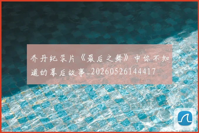 乔丹纪录片《最后之舞》中你不知道的幕后故事_20260526144417
